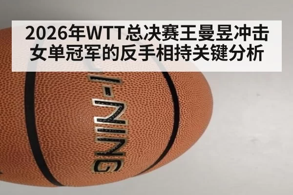 2026年WTT总决赛王曼昱冲击女单冠军的反手相持关键分析